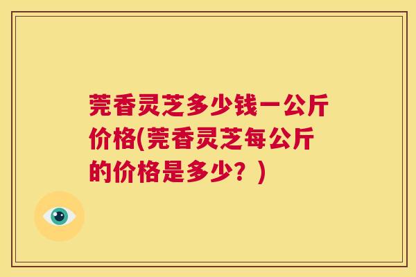 莞香灵芝多少钱一公斤价格(莞香灵芝每公斤的价格是多少？)  第1张