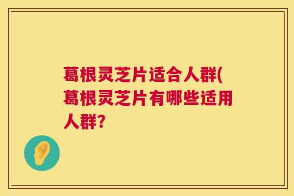 葛根灵芝片适合人群(葛根灵芝片有哪些适用人群? 第1张 葛根灵芝片适合人群(葛根灵芝片有哪些适用人群? 第1张