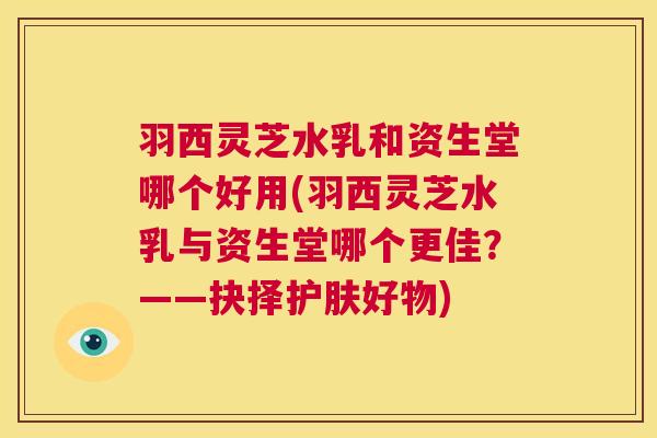 羽西灵芝水乳和资生堂哪个好用(羽西灵芝水乳与资生堂哪个更佳?——抉择护肤好物) 第1张 羽西灵芝水乳和资生堂哪个好用(羽西灵芝水乳与资生堂哪个更佳?——抉择护肤好物) 第1张