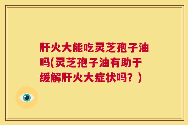 肝火大能吃灵芝孢子油吗(灵芝孢子油有助于缓解肝火大症状吗？)  第1张