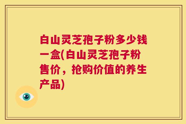 白山灵芝孢子粉多少钱一盒(白山灵芝孢子粉售价,抢购价值的养生产品) 第1张 白山灵芝孢子粉多少钱一盒(白山灵芝孢子粉售价,抢购价值的养生产品) 第1张