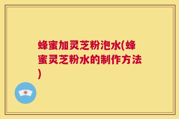 蜂蜜加灵芝粉泡水(蜂蜜灵芝粉水的制作方法)  第1张