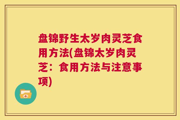 盘锦野生太岁肉灵芝食用方法(盘锦太岁肉灵芝：食用方法与注意事项)  第1张