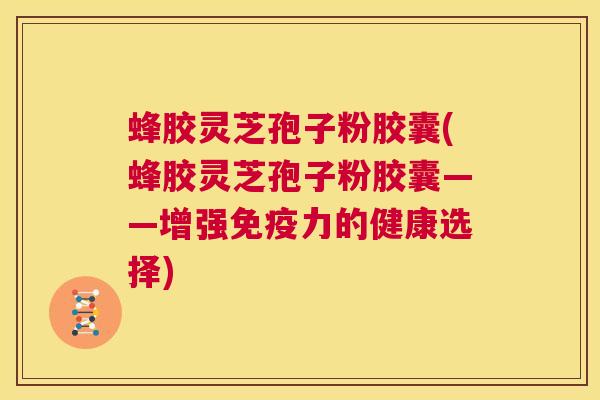 蜂胶灵芝孢子粉胶囊(蜂胶灵芝孢子粉胶囊——增强免疫力的健康选择)  第1张