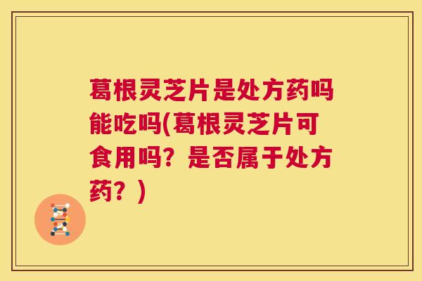 葛根灵芝片是处方药吗能吃吗(葛根灵芝片可食用吗？是否属于处方药？)  第1张