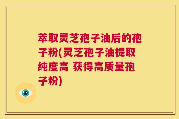 萃取灵芝孢子油后的孢子粉(灵芝孢子油提取纯度高 获得高质量孢子粉)  第1张
