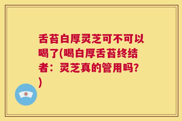 舌苔白厚灵芝可不可以喝了(喝白厚舌苔终结者：灵芝真的管用吗？)  第1张