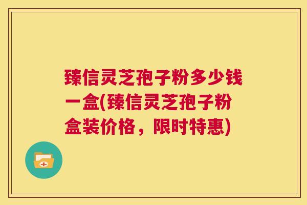 臻信灵芝孢子粉多少钱一盒(臻信灵芝孢子粉盒装价格,限时特惠) 第1张 臻信灵芝孢子粉多少钱一盒(臻信灵芝孢子粉盒装价格,限时特惠) 第1张