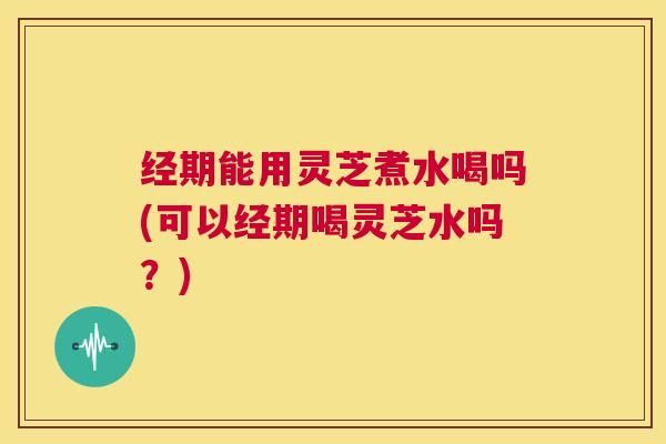 经期能用灵芝煮水喝吗(可以经期喝灵芝水吗?) 第1张 经期能用灵芝煮水喝吗(可以经期喝灵芝水吗?) 第1张