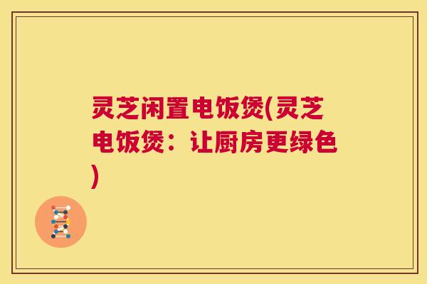 灵芝闲置电饭煲(灵芝电饭煲：让厨房更绿色)  第1张