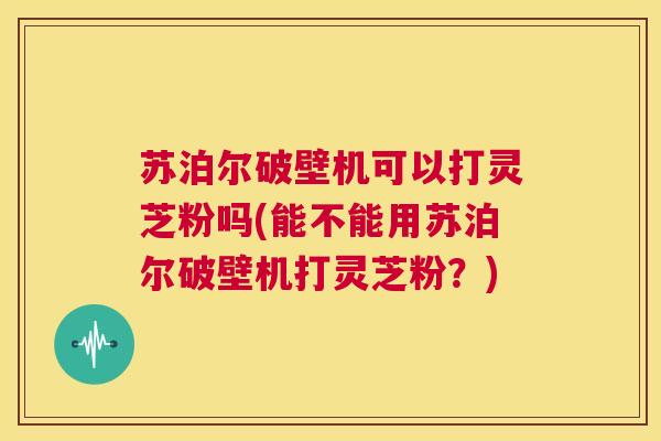 苏泊尔破壁机可以打灵芝粉吗(能不能用苏泊尔破壁机打灵芝粉？)  第1张