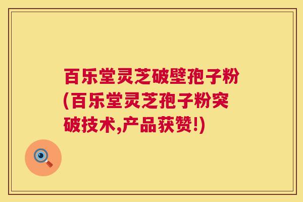 百乐堂灵芝破壁孢子粉(百乐堂灵芝孢子粉突破技术,产品获赞!)  第1张
