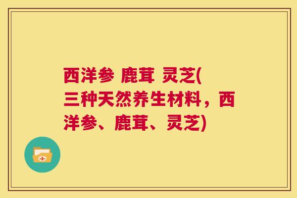 西洋参 鹿茸 灵芝(三种天然养生材料，西洋参、鹿茸、灵芝)  第1张