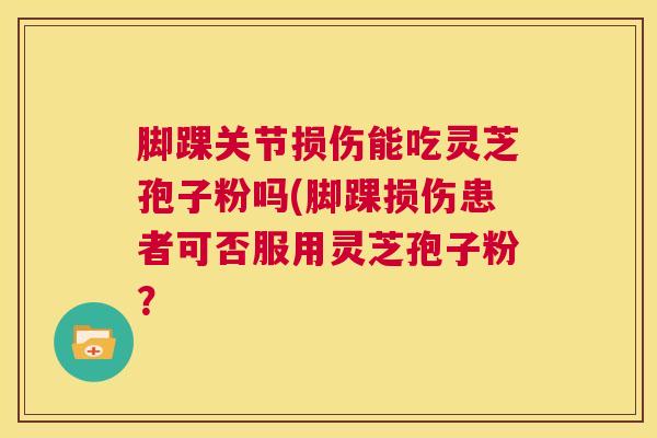 脚踝关节损伤能吃灵芝孢子粉吗(脚踝损伤患者可否服用灵芝孢子粉？  第1张