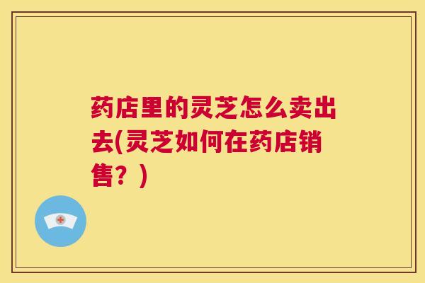 药店里的灵芝怎么卖出去(灵芝如何在药店销售？)  第1张