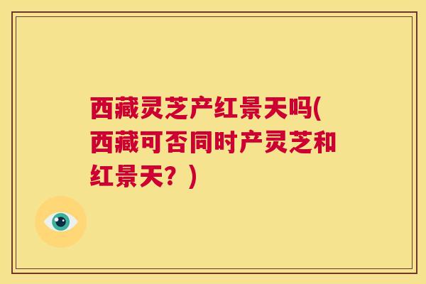 西藏灵芝产红景天吗(西藏可否同时产灵芝和红景天？)  第1张