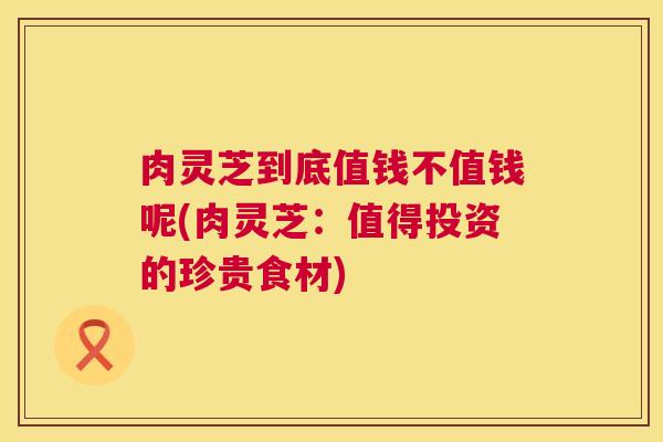 肉灵芝到底值钱不值钱呢(肉灵芝：值得投资的珍贵食材)  第1张