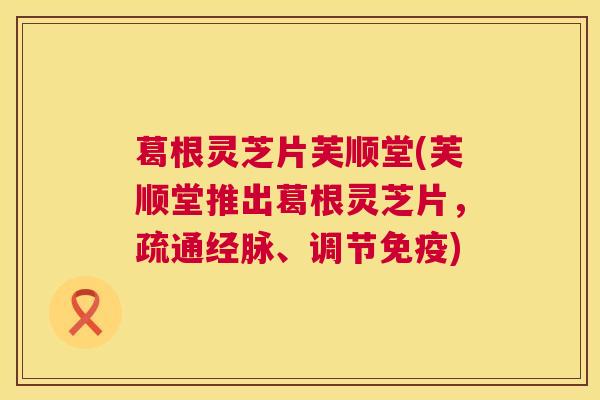 葛根灵芝片芙顺堂(芙顺堂推出葛根灵芝片，疏通经脉、调节免疫)  第1张