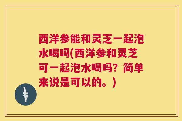 西洋参能和灵芝一起泡水喝吗(西洋参和灵芝可一起泡水喝吗？简单来说是可以的。)  第1张