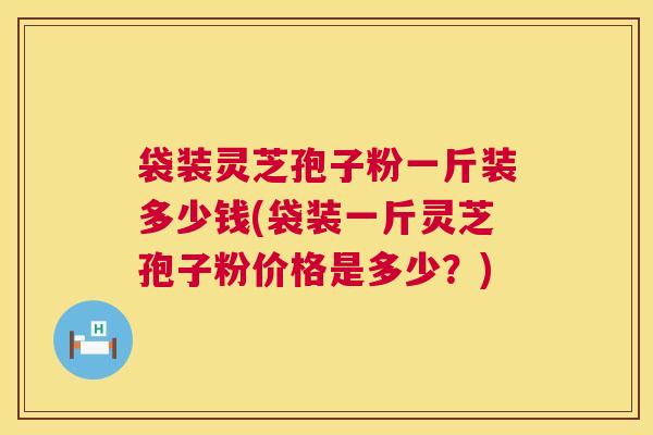 袋装灵芝孢子粉一斤装多少钱(袋装一斤灵芝孢子粉价格是多少？)  第1张