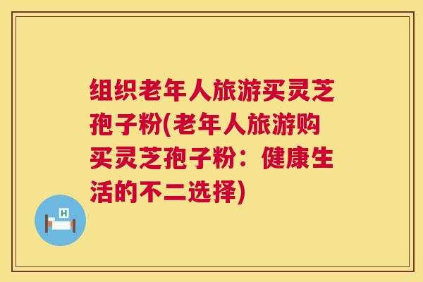 组织老年人旅游买灵芝孢子粉(老年人旅游购买灵芝孢子粉：健康生活的不二选择)  第1张