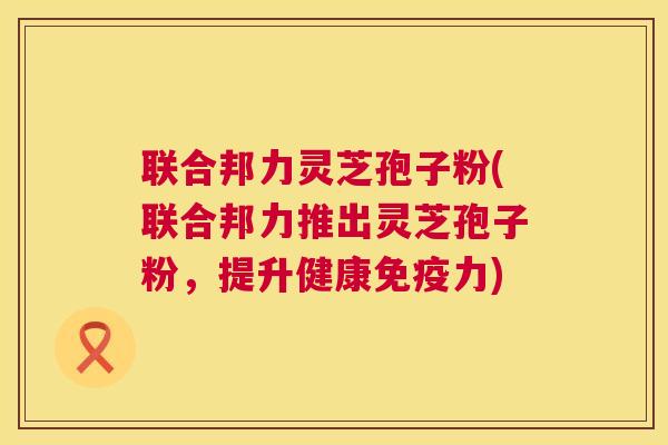 联合邦力灵芝孢子粉(联合邦力推出灵芝孢子粉，提升健康免疫力)  第1张