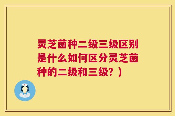 灵芝菌种二级三级区别是什么如何区分灵芝菌种的二级和三级？)  第1张
