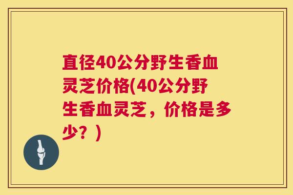 直径40公分野生香血灵芝价格(40公分野生香血灵芝,价格是多少?) 第1张 直径40公分野生香血灵芝价格(40公分野生香血灵芝,价格是多少?) 第1张