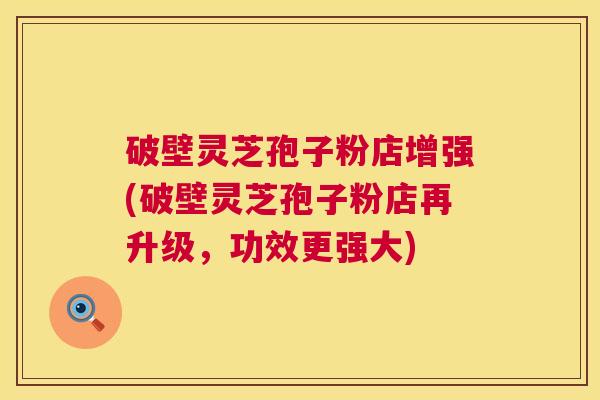 破壁灵芝孢子粉店增强(破壁灵芝孢子粉店再升级，功效更强大)  第1张