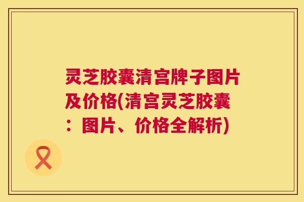 灵芝胶囊清宫牌子图片及价格(清宫灵芝胶囊：图片、价格全解析)  第1张
