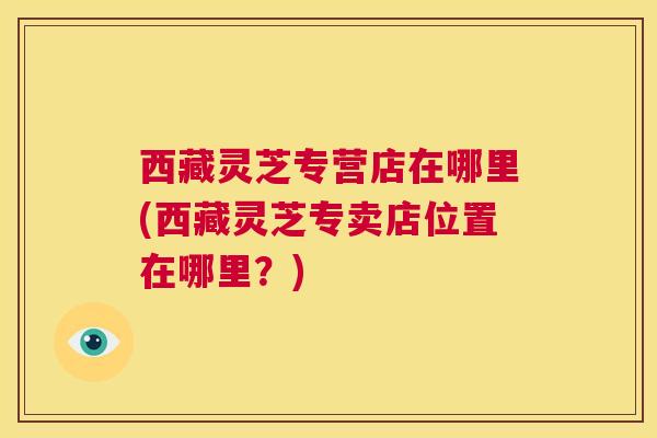 西藏灵芝专营店在哪里(西藏灵芝专卖店位置在哪里？)  第1张