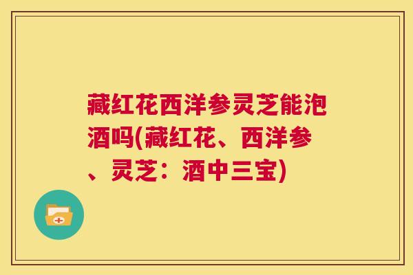 藏红花西洋参灵芝能泡酒吗(藏红花、西洋参、灵芝：酒中三宝)  第1张