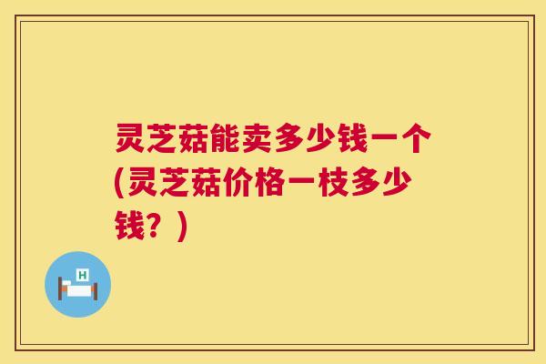 灵芝菇能卖多少钱一个(灵芝菇价格一枝多少钱？)  第1张