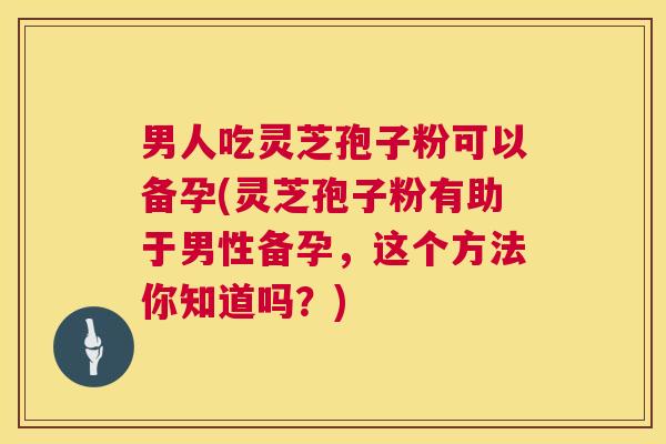 男人吃灵芝孢子粉可以备孕(灵芝孢子粉有助于男性备孕，这个方法你知道吗？)  第1张
