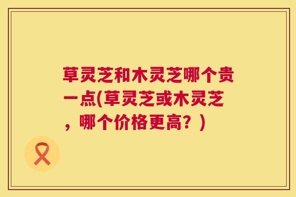 草灵芝和木灵芝哪个贵一点(草灵芝或木灵芝，哪个价格更高？)  第1张