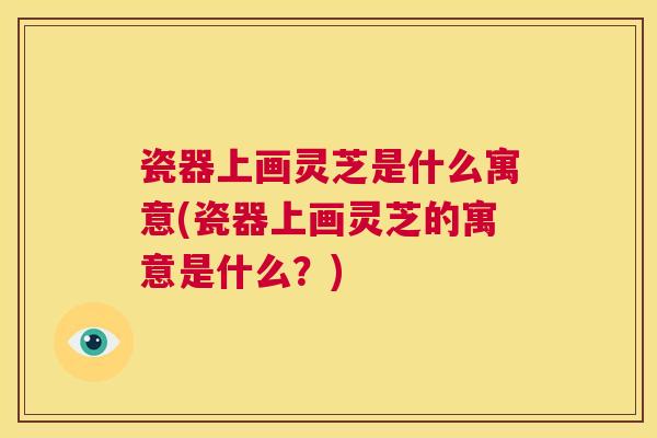 瓷器上画灵芝是什么寓意(瓷器上画灵芝的寓意是什么？)  第1张