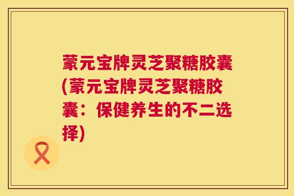 蒙元宝牌灵芝聚糖胶囊(蒙元宝牌灵芝聚糖胶囊：保健养生的不二选择)  第1张
