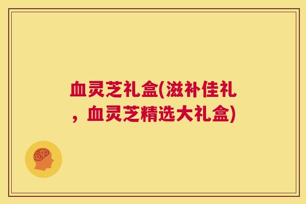 血灵芝礼盒(滋补佳礼，血灵芝精选大礼盒)  第1张