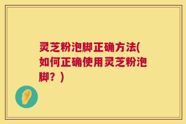 灵芝粉泡脚正确方法(如何正确使用灵芝粉泡脚？)  第1张