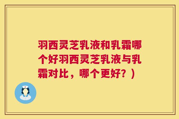 羽西灵芝乳液和乳霜哪个好羽西灵芝乳液与乳霜对比，哪个更好？)  第1张