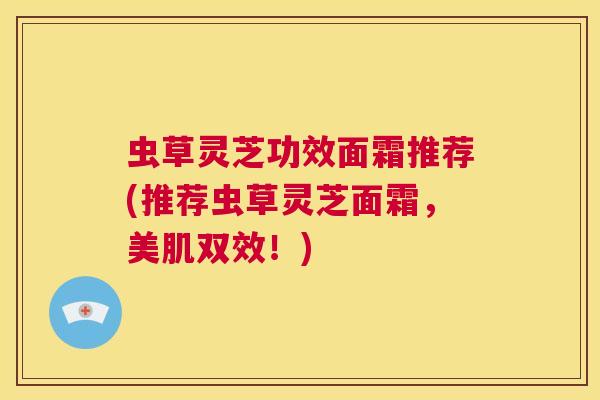 虫草灵芝功效面霜推荐(推荐虫草灵芝面霜，美肌双效！)  第1张