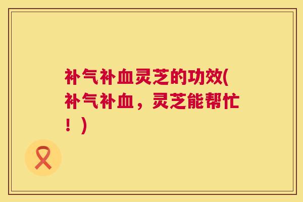 补气补血灵芝的功效(补气补血，灵芝能帮忙！)  第1张