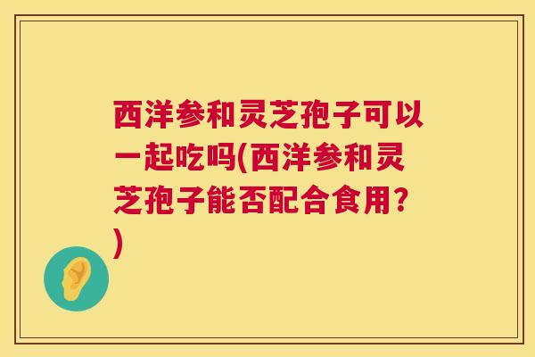 西洋参和灵芝孢子可以一起吃吗(西洋参和灵芝孢子能否配合食用？)  第1张