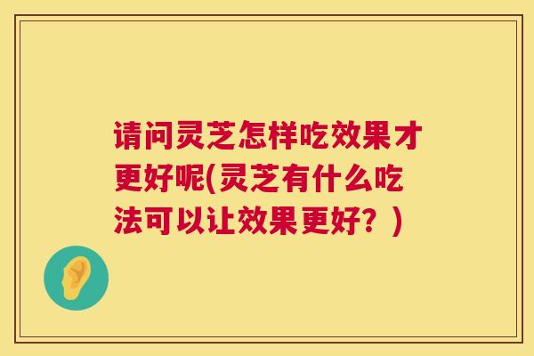 请问灵芝怎样吃效果才更好呢(灵芝有什么吃法可以让效果更好？)  第1张