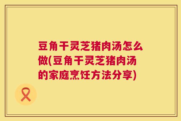 豆角干灵芝猪肉汤怎么做(豆角干灵芝猪肉汤的家庭烹饪方法分享)  第1张