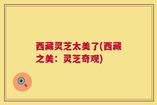 西藏灵芝太美了(西藏之美:灵芝奇观) 第1张 西藏灵芝太美了(西藏之美:灵芝奇观) 第1张