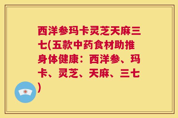 西洋参玛卡灵芝天麻三七(五款中药食材助推身体健康：西洋参、玛卡、灵芝、天麻、三七)  第1张