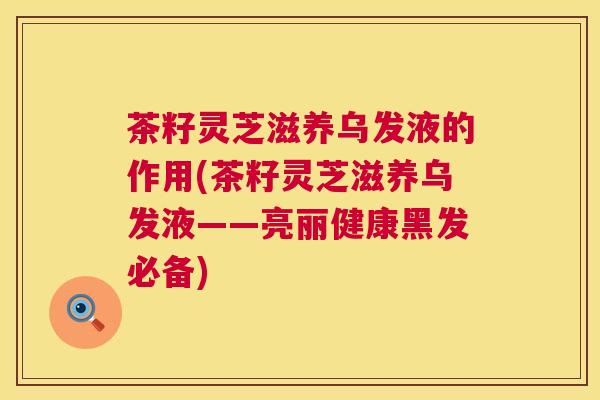 茶籽灵芝滋养乌发液的作用(茶籽灵芝滋养乌发液——亮丽健康黑发必备)  第1张