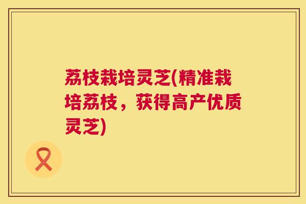 荔枝栽培灵芝(精准栽培荔枝，获得高产优质灵芝)  第1张