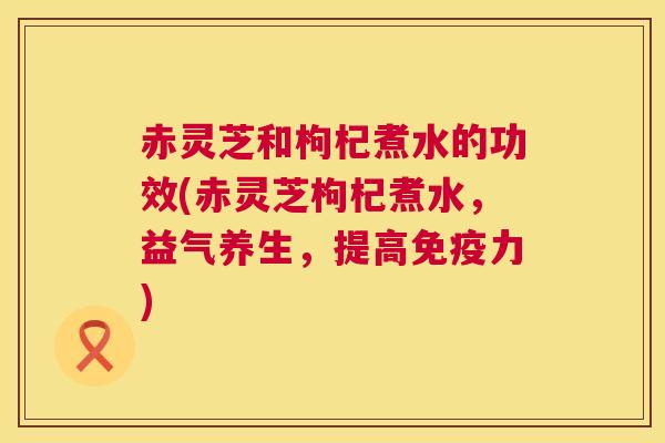 赤灵芝和枸杞煮水的功效(赤灵芝枸杞煮水，益气养生，提高免疫力)  第1张